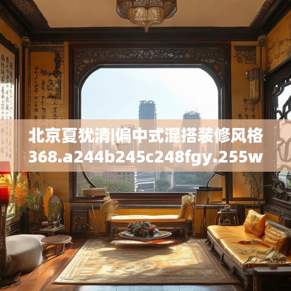 北京夏犹清|偏中式混搭装修风格368.a244b245c248fgy.255wew