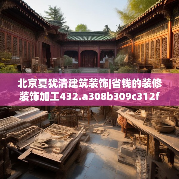 北京夏犹清建筑装饰|省钱的装修装饰加工432.a308b309c312fgy.319nbn