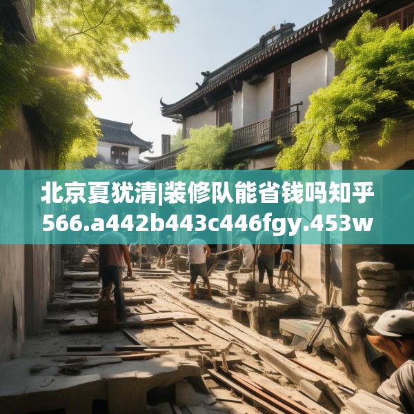 北京夏犹清|装修队能省钱吗知乎566.a442b443c446fgy.453wew