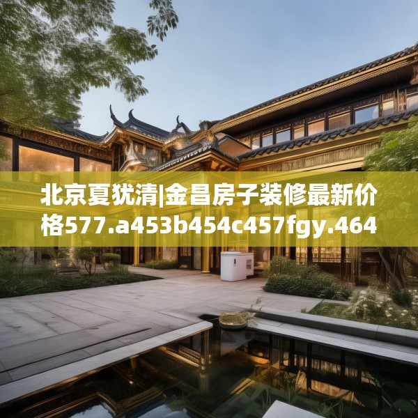 北京夏犹清|金昌房子装修最新价格577.a453b454c457fgy.464jhhj