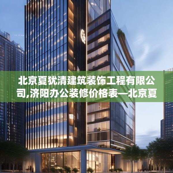 北京夏犹清建筑装饰工程有限公司,济阳办公装修价格表—北京夏犹清建筑装饰工程有限公司259.a135b136c139fgy.146fdsfds