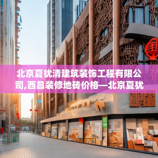 北京夏犹清建筑装饰工程有限公司,西昌装修地砖价格—北京夏犹清建筑装饰工程有限公司456.a332b333c336fgy.343dsfds