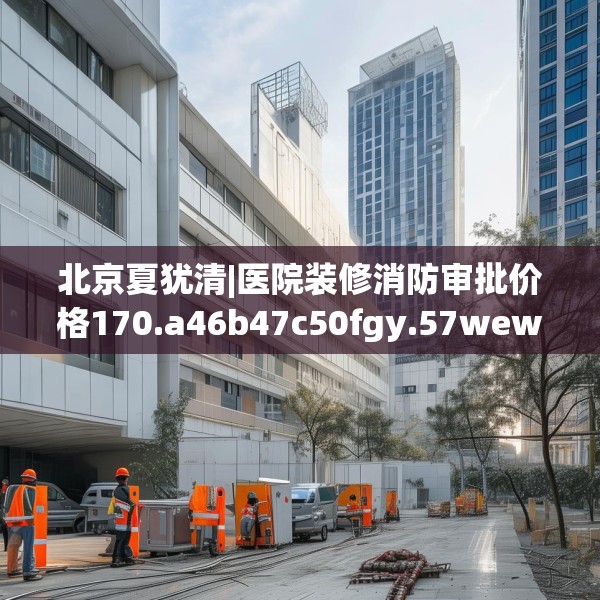 北京夏犹清|医院装修消防审批价格170.a46b47c50fgy.57wew