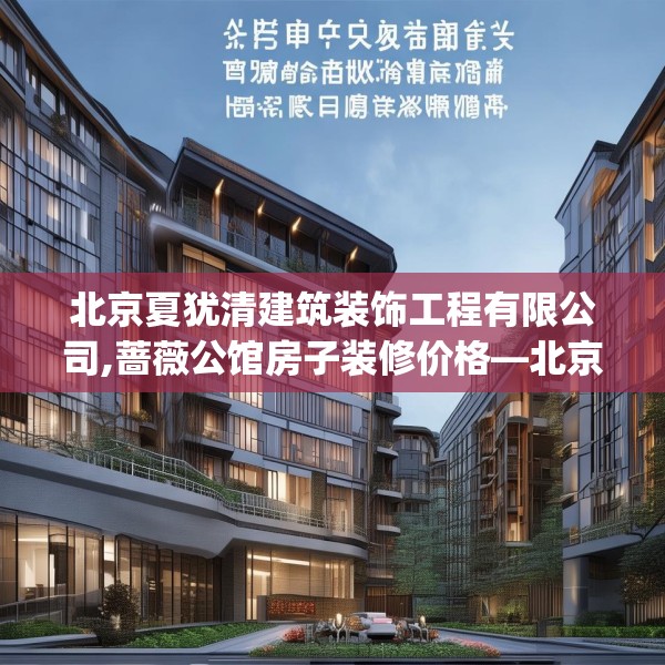 北京夏犹清建筑装饰工程有限公司,蔷薇公馆房子装修价格—北京夏犹清建筑装饰工程有限公司331.a207b208c211fgy.218fdsfds