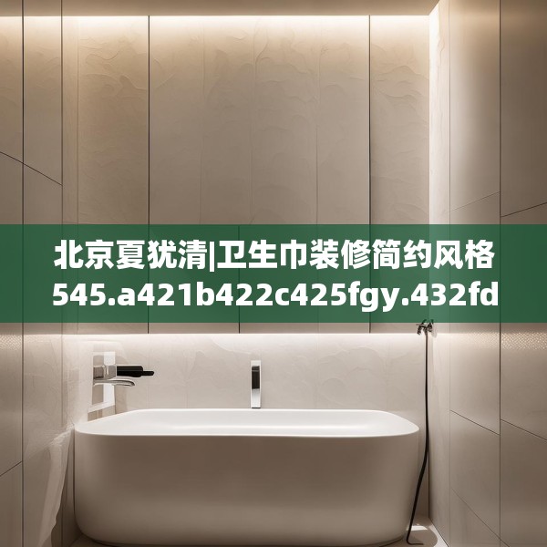 北京夏犹清|卫生巾装修简约风格545.a421b422c425fgy.432fds