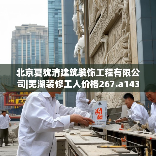 北京夏犹清建筑装饰工程有限公司|芜湖装修工人价格267.a143b144c147fgy.154fhsg