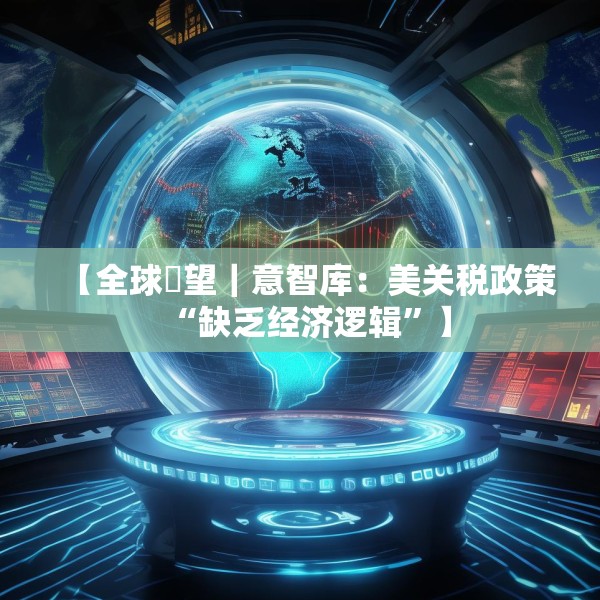 【全球瞭望｜意智库：美关税政策“缺乏经济逻辑”】