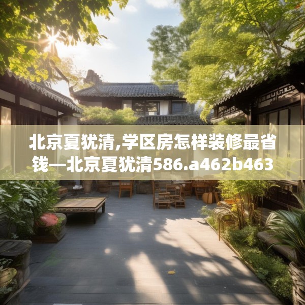 北京夏犹清,学区房怎样装修最省钱—北京夏犹清586.a462b463c466fgy.473sdA