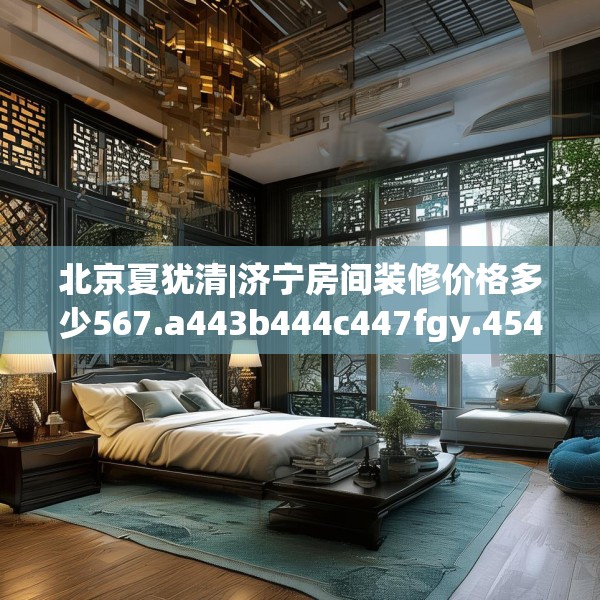 北京夏犹清|济宁房间装修价格多少567.a443b444c447fgy.454fghfd