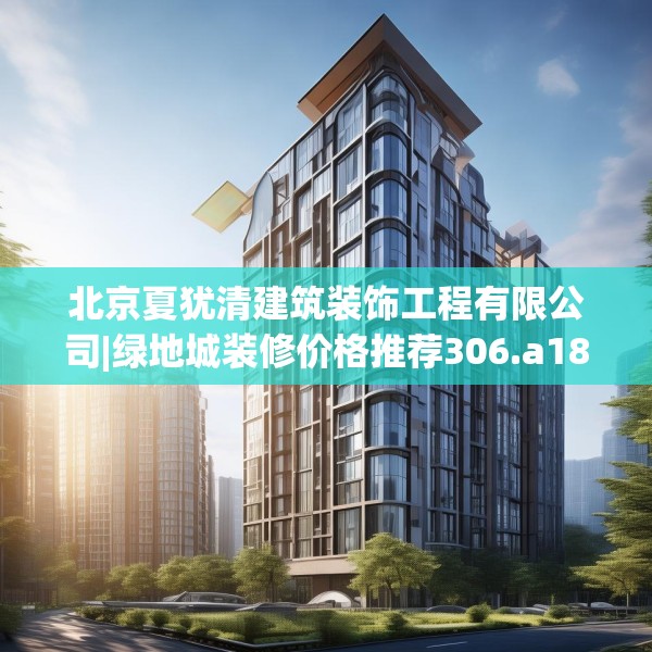 北京夏犹清建筑装饰工程有限公司|绿地城装修价格推荐306.a182b183c186fgy.193nbn
