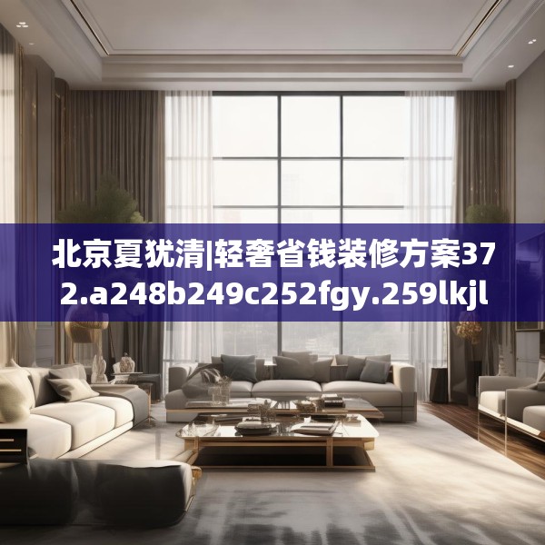 北京夏犹清|轻奢省钱装修方案372.a248b249c252fgy.259lkjl