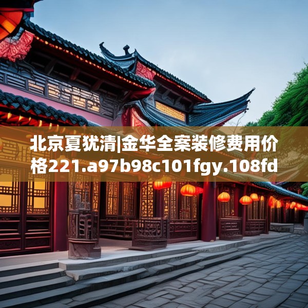 北京夏犹清|金华全案装修费用价格221.a97b98c101fgy.108fds