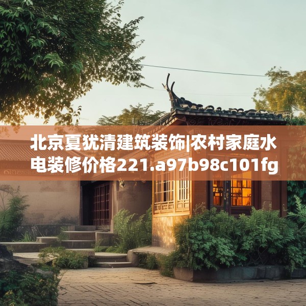 北京夏犹清建筑装饰|农村家庭水电装修价格221.a97b98c101fgy.108fds