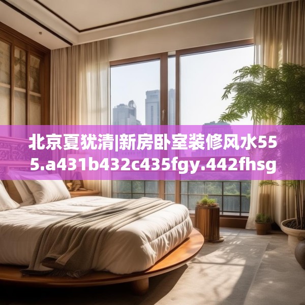 北京夏犹清|新房卧室装修风水555.a431b432c435fgy.442fhsg
