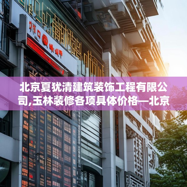北京夏犹清建筑装饰工程有限公司,玉林装修各项具体价格—北京夏犹清建筑装饰工程有限公司258.a134b135c138fgy.145dsfds