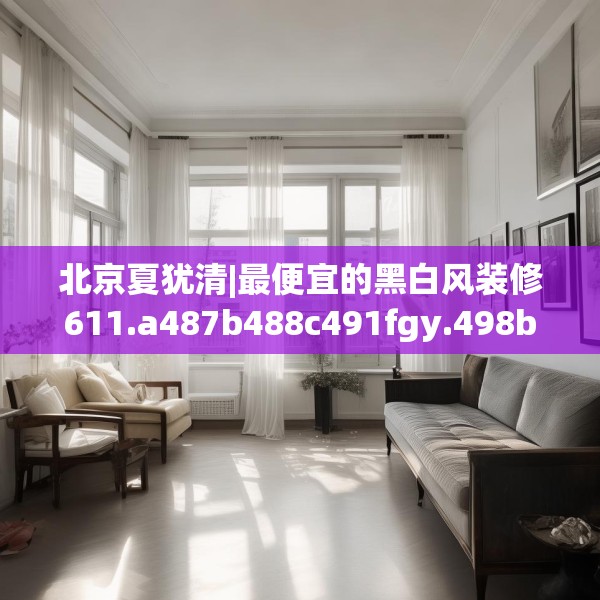 北京夏犹清|最便宜的黑白风装修611.a487b488c491fgy.498bnbn