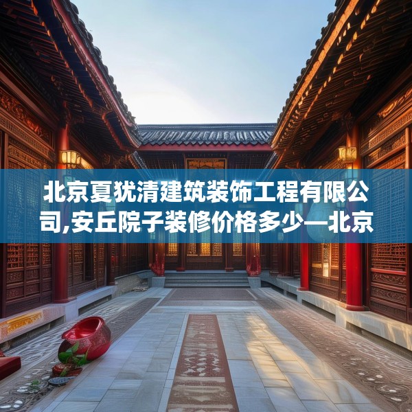 北京夏犹清建筑装饰工程有限公司,安丘院子装修价格多少—北京夏犹清建筑装饰工程有限公司467.a343b344c347fgy.354bnbn
