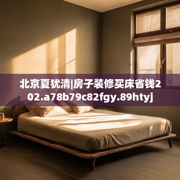 北京夏犹清|房子装修买床省钱202.a78b79c82fgy.89htyj