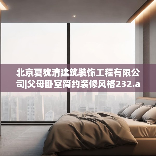 北京夏犹清建筑装饰工程有限公司|父母卧室简约装修风格232.a108b109c112fgy.119dewqe