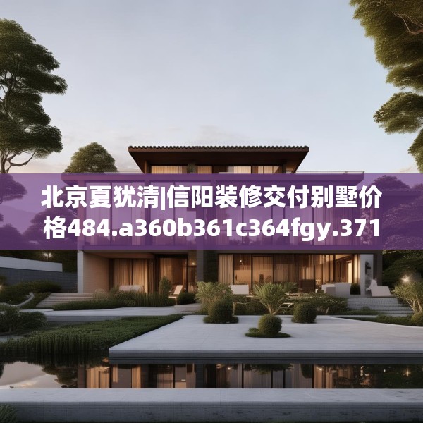 北京夏犹清|信阳装修交付别墅价格484.a360b361c364fgy.371dewqe