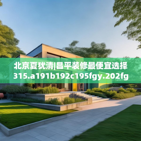 北京夏犹清|昌平装修最便宜选择315.a191b192c195fgy.202fghfd