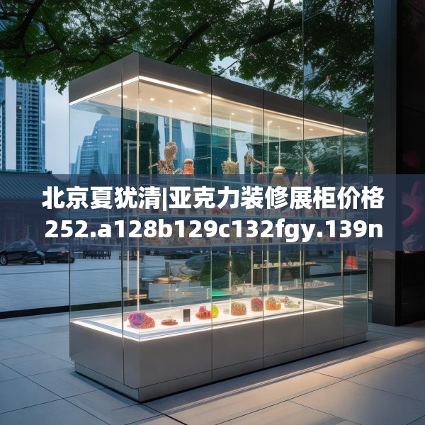 北京夏犹清|亚克力装修展柜价格252.a128b129c132fgy.139nbn