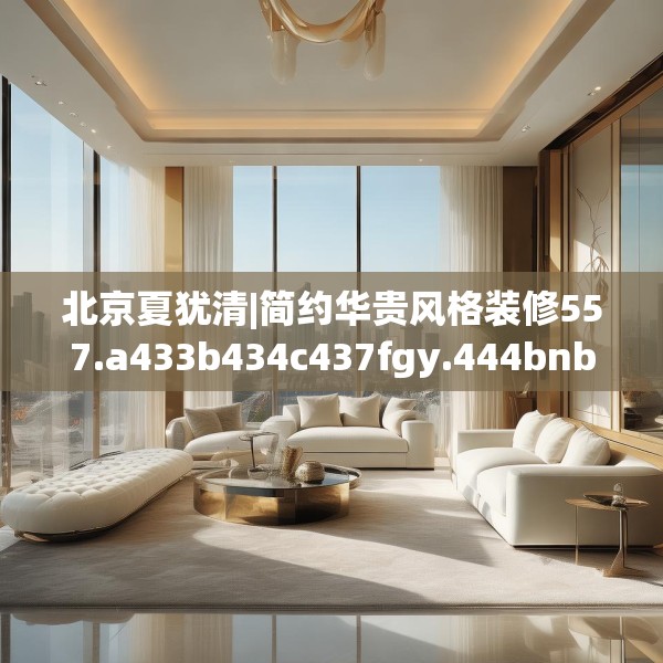 北京夏犹清|简约华贵风格装修557.a433b434c437fgy.444bnbn
