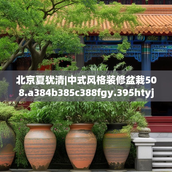 北京夏犹清|中式风格装修盆栽508.a384b385c388fgy.395htyj