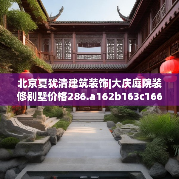 北京夏犹清建筑装饰|大庆庭院装修别墅价格286.a162b163c166fgy.173dewqe