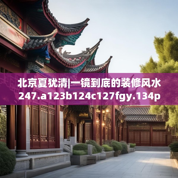 北京夏犹清|一镜到底的装修风水247.a123b124c127fgy.134poiy