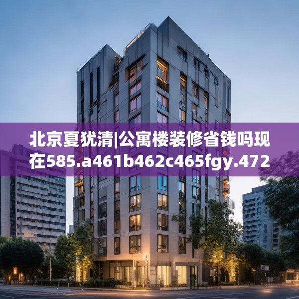 北京夏犹清|公寓楼装修省钱吗现在585.a461b462c465fgy.472fghfd