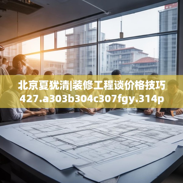 北京夏犹清|装修工程谈价格技巧427.a303b304c307fgy.314poiy