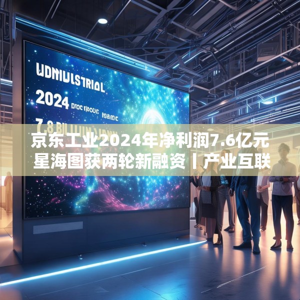 京东工业2024年净利润7.6亿元 星海图获两轮新融资丨产业互联网周报