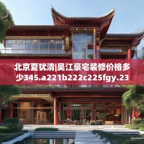 北京夏犹清|吴江豪宅装修价格多少345.a221b222c225fgy.232uyk