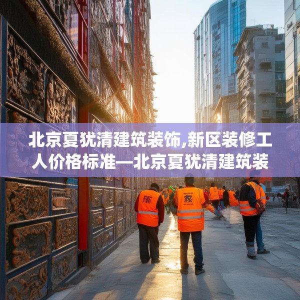 北京夏犹清建筑装饰,新区装修工人价格标准—北京夏犹清建筑装饰283.a159b160c163fgy.170poiy