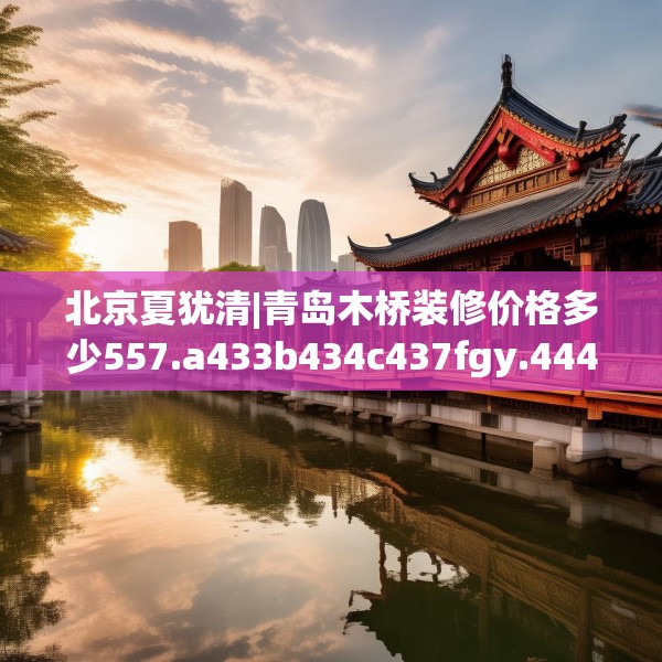北京夏犹清|青岛木桥装修价格多少557.a433b434c437fgy.444bnbn