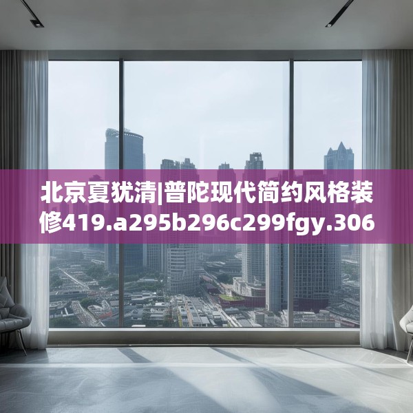 北京夏犹清|普陀现代简约风格装修419.a295b296c299fgy.306fds