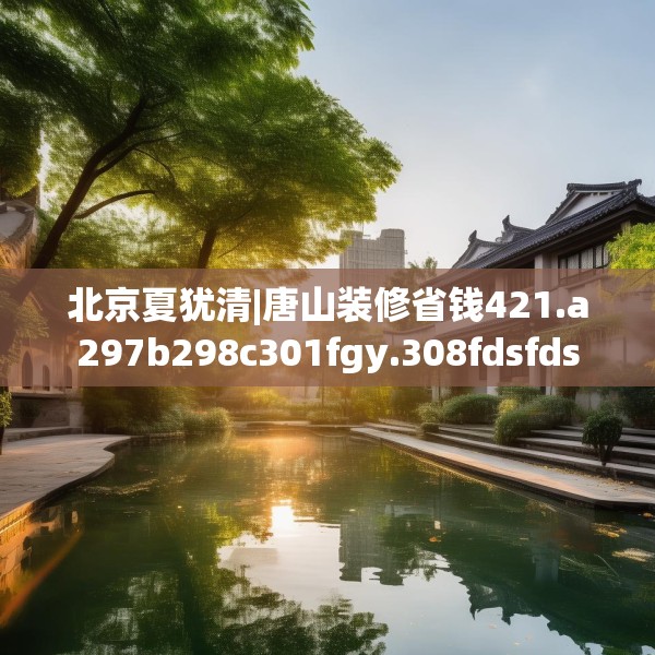 北京夏犹清|唐山装修省钱421.a297b298c301fgy.308fdsfds
