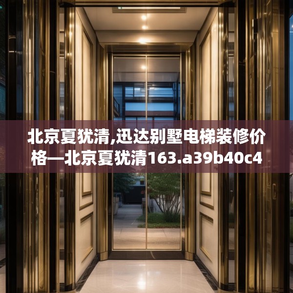 北京夏犹清,迅达别墅电梯装修价格—北京夏犹清163.a39b40c43fgy.50jhhj
