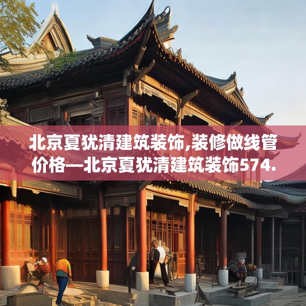 北京夏犹清建筑装饰,装修做线管价格—北京夏犹清建筑装饰574.a450b451c454fgy.461dewqe