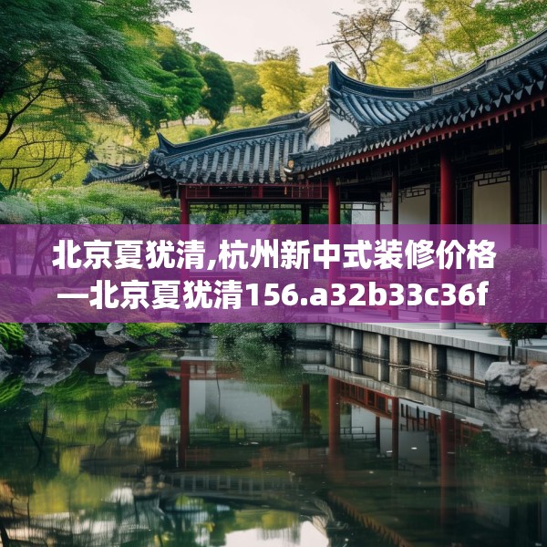 北京夏犹清,杭州新中式装修价格—北京夏犹清156.a32b33c36fgy.43lkjl