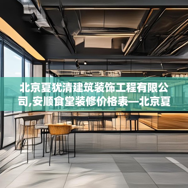 北京夏犹清建筑装饰工程有限公司,安顺食堂装修价格表—北京夏犹清建筑装饰工程有限公司144.a20b21c24fgy.31nbn