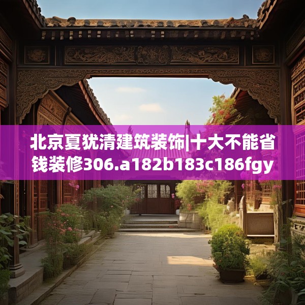 北京夏犹清建筑装饰|十大不能省钱装修306.a182b183c186fgy.193nbn