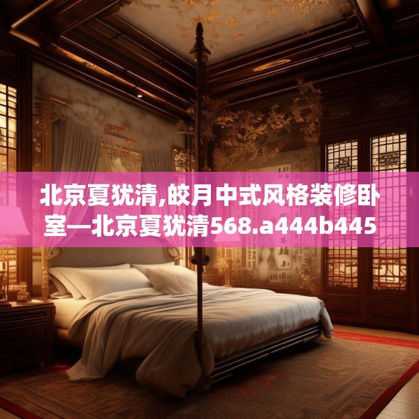 北京夏犹清,皎月中式风格装修卧室—北京夏犹清568.a444b445c448fgy.455sdA