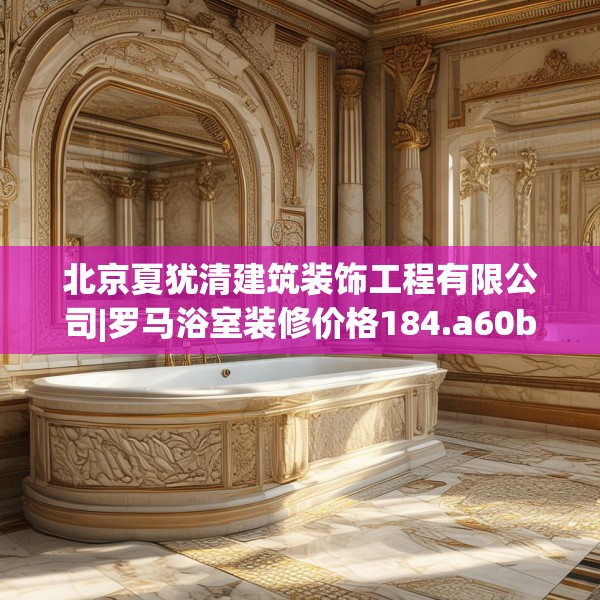 北京夏犹清建筑装饰工程有限公司|罗马浴室装修价格184.a60b61c64fgy.71htyj
