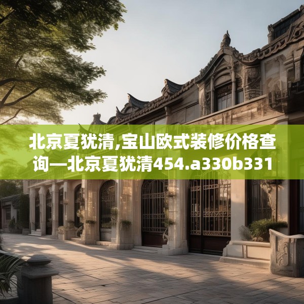 北京夏犹清,宝山欧式装修价格查询—北京夏犹清454.a330b331c334fgy.341htyj