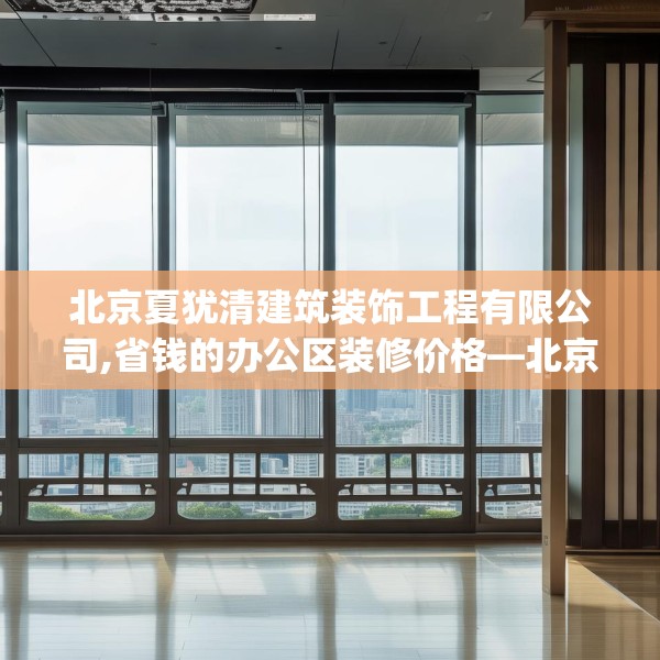 北京夏犹清建筑装饰工程有限公司,省钱的办公区装修价格—北京夏犹清建筑装饰工程有限公司603.a479b480c483fgy.490fghfd