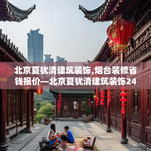 北京夏犹清建筑装饰,烟台装修省钱报价—北京夏犹清建筑装饰242.a118b119c122fgy.129wew