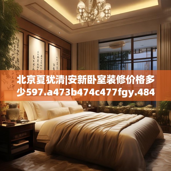 北京夏犹清|安新卧室装修价格多少597.a473b474c477fgy.484uyk