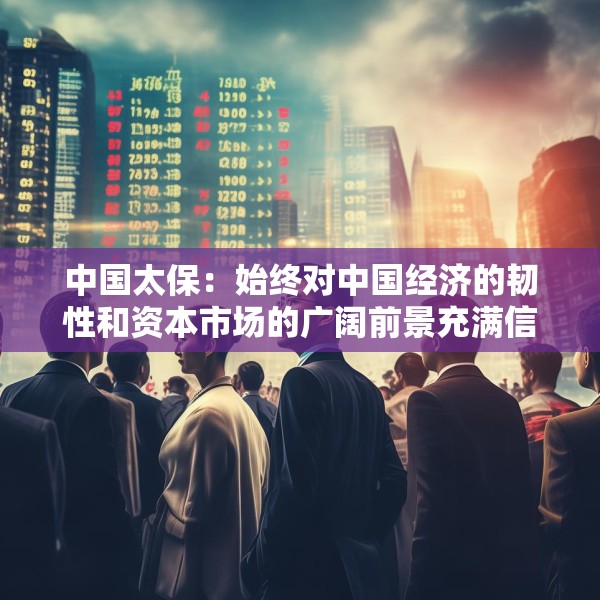 中国太保：始终对中国经济的韧性和资本市场的广阔前景充满信心